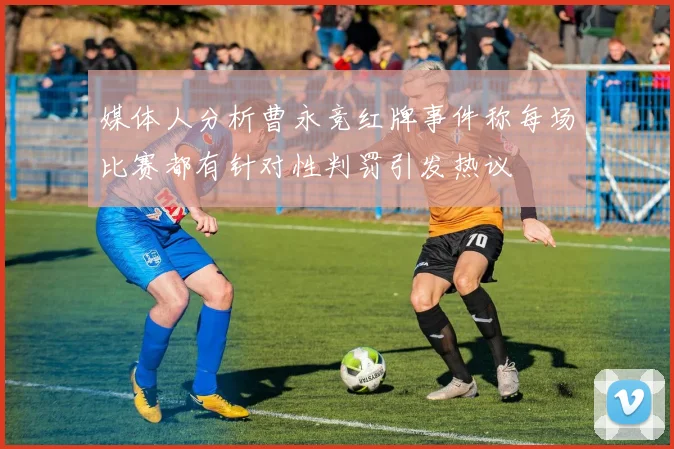 媒体人分析曹永竞红牌事件称每场比赛都有针对性判罚引发热议
