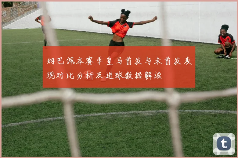 姆巴佩本赛季皇马首发与未首发表现对比分析及进球数据解读