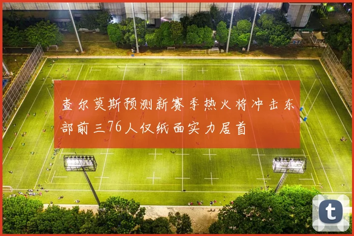 查尔莫斯预测新赛季热火将冲击东部前三76人仅纸面实力居首