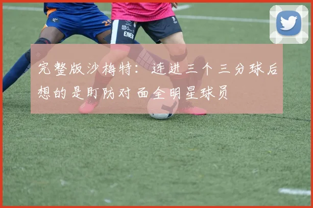 完整版沙梅特：连进三个三分球后想的是盯防对面全明星球员