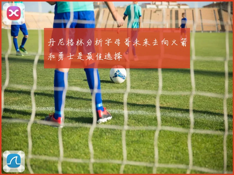 丹尼格林分析字母哥未来去向火箭和勇士是最佳选择