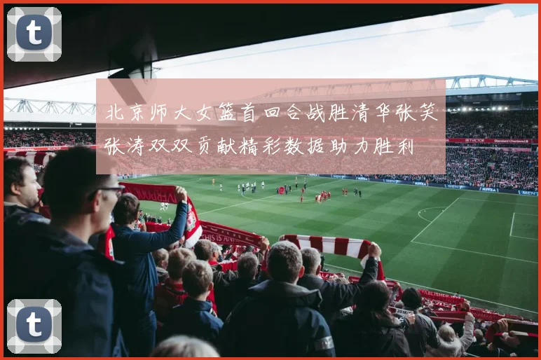 北京师大女篮首回合战胜清华张笑张涛双双贡献精彩数据助力胜利